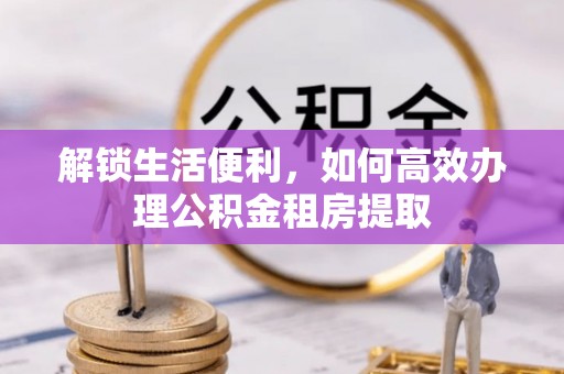 昂昂溪解锁生活便利，如何高效办理公积金租房提取
