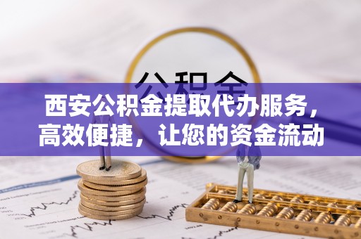昂昂溪西安公积金提取代办服务，高效便捷，让您的资金流动更灵活