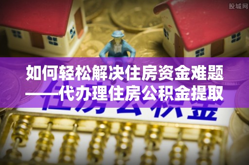 昂昂溪如何轻松解决住房资金难题——代办理住房公积金提取服务详解